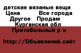 детские вязаные вещи › Цена ­ 500 - Все города Другое » Продам   . Курганская обл.,Притобольный р-н
